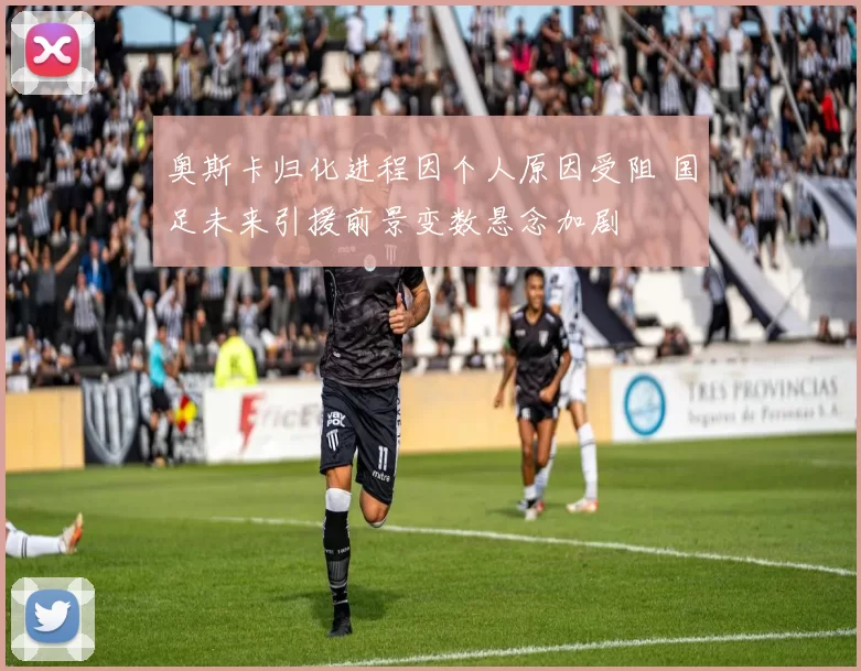 奥斯卡归化进程因个人原因受阻 国足未来引援前景变数悬念加剧